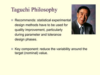 Taguchi Philosophy
 Recommends: statistical experimental
design methods have to be used for
quality improvement, particularly
during parameter and tolerance
design phases.
 Key component: reduce the variability around the
target (nominal) value.
 