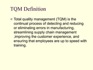 TQM Definition
 Total quality management (TQM) is the
continual process of detecting and reducing
or eliminating errors in manufacturing,
streamlining supply chain management
,improving the customer experience, and
ensuring that employees are up to speed with
training.
 