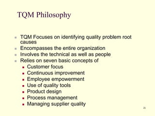 21
TQM Philosophy
 TQM Focuses on identifying quality problem root
causes
 Encompasses the entire organization
 Involves the technical as well as people
 Relies on seven basic concepts of
 Customer focus
 Continuous improvement
 Employee empowerment
 Use of quality tools
 Product design
 Process management
 Managing supplier quality
 