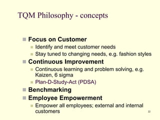 22
TQM Philosophy - concepts
 Focus on Customer
 Identify and meet customer needs
 Stay tuned to changing needs, e.g. fashion styles
 Continuous Improvement
 Continuous learning and problem solving, e.g.
Kaizen, 6 sigma
 Plan-D-Study-Act (PDSA)
 Benchmarking
 Employee Empowerment
 Empower all employees; external and internal
customers
 