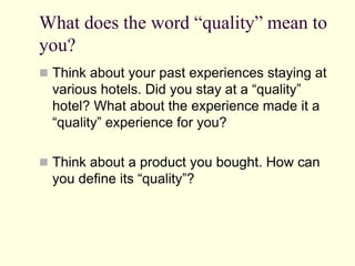 What does the word “quality” mean to
you?
 Think about your past experiences staying at
various hotels. Did you stay at a “quality”
hotel? What about the experience made it a
“quality” experience for you?
 Think about a product you bought. How can
you define its “quality”?
 
