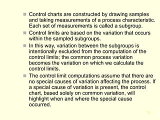 33
 Control charts are constructed by drawing samples
and taking measurements of a process characteristic.
Each set of measurements is called a subgroup.
 Control limits are based on the variation that occurs
within the sampled subgroups.
 In this way, variation between the subgroups is
intentionally excluded from the computation of the
control limits; the common process variation
becomes the variation on which we calculate the
control limits.
 The control limit computations assume that there are
no special causes of variation affecting the process. If
a special cause of variation is present, the control
chart, based solely on common variation, will
highlight when and where the special cause
occurred.
 