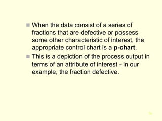 36
 When the data consist of a series of
fractions that are defective or possess
some other characteristic of interest, the
appropriate control chart is a p-chart.
 This is a depiction of the process output in
terms of an attribute of interest - in our
example, the fraction defective.
 