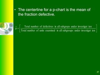 37
• The centerline for a p-chart is the mean of
the fraction defective.







ion
investigat
under
subgroups
all
in
examined
units
of
number
Total
ion
investigat
under
subgrops
all
in
defectives
of
number
Total
p
 