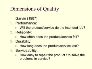 Dimensions of Quality
Garvin (1987)
1. Performance:
 Will the product/service do the intended job?
2. Reliability:
 How often does the product/service fail?
3. Durability:
 How long does the product/service last?
4. Serviceability:
 How easy to repair the product / to solve the
problems in service?
 