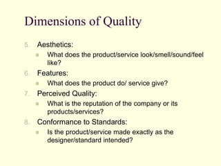 Dimensions of Quality
5. Aesthetics:
 What does the product/service look/smell/sound/feel
like?
6. Features:
 What does the product do/ service give?
7. Perceived Quality:
 What is the reputation of the company or its
products/services?
8. Conformance to Standards:
 Is the product/service made exactly as the
designer/standard intended?
 
