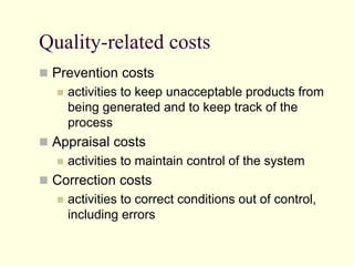 Quality-related costs
 Prevention costs
 activities to keep unacceptable products from
being generated and to keep track of the
process
 Appraisal costs
 activities to maintain control of the system
 Correction costs
 activities to correct conditions out of control,
including errors
 