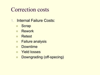 Correction costs
1. Internal Failure Costs:
 Scrap
 Rework
 Retest
 Failure analysis
 Downtime
 Yield losses
 Downgrading (off-specing)
 