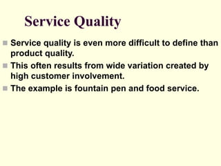 Service Quality
 Service quality is even more difficult to define than
product quality.
 This often results from wide variation created by
high customer involvement.
 The example is fountain pen and food service.
 