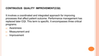 CONTINUOUS QUALITY IMPROVEMENT(CQI)
It involves a coordinated and integrated approach for improving
processes that affect patient outcome. Performance management has
replaced later CQI. This term is specific. It encompasses three critical
programs:
a) Awareness
b) Measurement and
c) Improvement
 