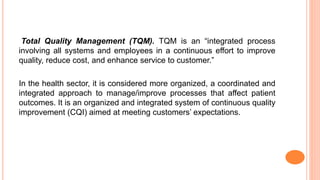 Total Quality Management (TQM). TQM is an “integrated process
involving all systems and employees in a continuous effort to improve
quality, reduce cost, and enhance service to customer.”
In the health sector, it is considered more organized, a coordinated and
integrated approach to manage/improve processes that affect patient
outcomes. It is an organized and integrated system of continuous quality
improvement (CQI) aimed at meeting customers’ expectations.
 
