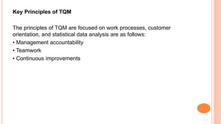 Key Principles of TQM
The principles of TQM are focused on work processes, customer
orientation, and statistical data analysis are as follows:
• Management accountability
• Teamwork
• Continuous improvements
 