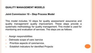 QUALITY MANAGEMENT MODELS
Joint Commission 10 – Step Process Model
This model includes 10 steps for quality assessment/ assurance and
quality management/ quality improvement. These steps provide a
systematic methodology for quality management. This model is used for
monitoring and evaluation of services. The steps are as follows:
1. Assign responsibilities
2. Delineate scope of care /service
3. Prioritize aspects of care/service.
4. Establish indicators for identified Projects
 