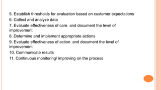 5. Establish thresholds for evaluation based on customer expectations
6. Collect and analyze data
7. Evaluate effectiveness of care and document the level of
improvement
8. Determine and implement appropriate actions
9. Evaluate effectiveness of action and document the level of
improvement
10. Communicate results
11. Continuous monitoring/ improving on the process
 