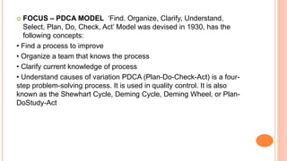  FOCUS – PDCA MODEL ‘Find. Organize, Clarify, Understand,
Select, Plan, Do, Check, Act’ Model was devised in 1930, has the
following concepts:
• Find a process to improve
• Organize a team that knows the process
• Clarify current knowledge of process
• Understand causes of variation PDCA (Plan-Do-Check-Act) is a four-
step problem-solving process. It is used in quality control. It is also
known as the Shewhart Cycle, Deming Cycle, Deming Wheel, or Plan-
DoStudy-Act
 