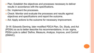 Plan: Establish the objectives and processes necessary to deliver
results in accordance with the specifications.
 Do: Implement the processes.
 Check: Monitor and evaluate the processes and results against
objectives and specifications and report the outcome.
 Act: Apply actions to the outcome for necessary improvement.
Dr W. Edwards Deming, later modified PDCA Plan, Do, Study, and Act
(PDSA) so as to better describe his recommendations. In six- sigma,
PDSA cycle is called ‘Define, Measure, Analyze, Improve, and Control’
(DMAIC).
 