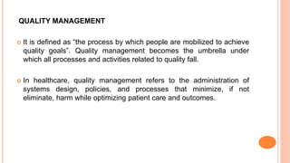 QUALITY MANAGEMENT
 It is defined as “the process by which people are mobilized to achieve
quality goals”. Quality management becomes the umbrella under
which all processes and activities related to quality fall.
 In healthcare, quality management refers to the administration of
systems design, policies, and processes that minimize, if not
eliminate, harm while optimizing patient care and outcomes.
 