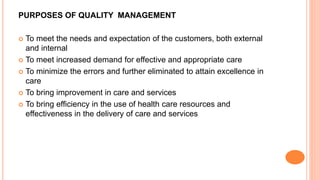 PURPOSES OF QUALITY MANAGEMENT
 To meet the needs and expectation of the customers, both external
and internal
 To meet increased demand for effective and appropriate care
 To minimize the errors and further eliminated to attain excellence in
care
 To bring improvement in care and services
 To bring efficiency in the use of health care resources and
effectiveness in the delivery of care and services
 