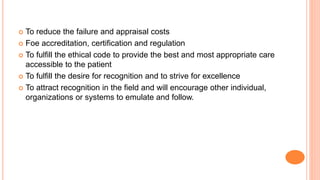  To reduce the failure and appraisal costs
 Foe accreditation, certification and regulation
 To fulfill the ethical code to provide the best and most appropriate care
accessible to the patient
 To fulfill the desire for recognition and to strive for excellence
 To attract recognition in the field and will encourage other individual,
organizations or systems to emulate and follow.
 