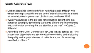 Quality Assurance (QA)
 Quality assurance is the defining of nursing practice through well
written nursing standards and the use of those standards as a basis
for evaluation on improvement of client care. —Marker 1998
 “Quality assurance is the process for evaluating patient care in a
particular setting by developing standards of care and implementing
mechanisms for ensuring that the standards are met”. —Coyne C,
Killien M.
 According to the Joint Commission, QA was initially defined as: “The
process for objectively and systematically monitoring and evaluating
the quality and appropriateness of patient care, and for resolving
identified problems.”
 