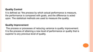 Quality Control
It is defined as “the process by which actual performance is measure,
the performance is compared with goals, and the difference is acted
upon. The statistical methods are used to measure the quality.
Quality Improvement
The process or processes of reducing variance is quality improvement.
It is the process of attaining a new level of performance or quality that is
superior to any previous level of quality.
 