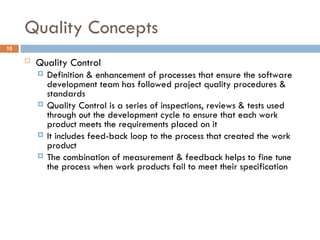 Quality Concepts
10
 Quality Control
 Definition & enhancement of processes that ensure the software
development team has followed project quality procedures &
standards
 Quality Control is a series of inspections, reviews & tests used
through out the development cycle to ensure that each work
product meets the requirements placed on it
 It includes feed-back loop to the process that created the work
product
 The combination of measurement & feedback helps to fine tune
the process when work products fail to meet their specification
 