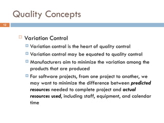 Quality Concepts
12
 Variation Control
 Variation control is the heart of quality control
 Variation control may be equated to quality control
 Manufacturers aim to minimize the variation among the
products that are produced
 For software projects, from one project to another, we
may want to minimize the difference between predicted
resources needed to complete project and actual
resources used, including staff, equipment, and calendar
time
 
