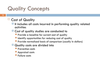 Quality Concepts
13
 Cost of Quality
 It includes all costs incurred in performing quality related
activities
 Cost of quality studies are conducted to
 Provide a baseline for current cost of quality
 Identify opportunities for reducing cost of quality
 Provide normalized basis of comparison (usually in dollars)
 Quality costs are divided into
 Prevention costs
 Appraisal costs
 Failure costs
 
