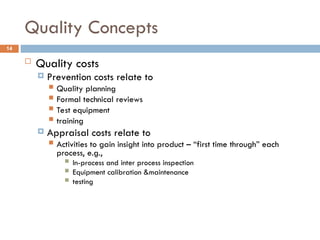Quality Concepts
14
 Quality costs
 Prevention costs relate to
 Quality planning
 Formal technical reviews
 Test equipment
 training
 Appraisal costs relate to
 Activities to gain insight into product – “first time through” each
process, e.g.,
 In-process and inter process inspection
 Equipment calibration &maintenance
 testing
 