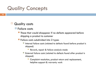 Quality Concepts
15
 Quality costs
 Failure costs
 Those that would disappear if no defects appeared before
shipping a product to customer
 Failure costs subdivided into 2 types
 Internal failure costs (related to defects found before product is
shipped)
 Rework, repair & failure analysis mode
 External failure costs (related to defects found after product is
shipped)
 Complaint resolution, product return and replacement,
helpline support & warranty work
 