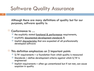 Software Quality Assurance
17
Although there are many definitions of quality but for our
purposes, software quality is:
 Conformance to …
 the explicitly stated functional & performance requirements,
 explicitly documented development standards &
 implicit characteristics that are expected of all professionally
developed software
 This definition emphasizes on 3 important points
 S/W requirements – a foundation from which quality is measured
 Standards – define development criteria against which S/W is
engineered
 Implicit requirements – often go unmentioned but if not met, can cause
suspicion in quality
 