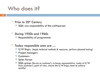 Who does it?
18
 Prior to 20th
Century
 SQA was responsibility of the craftsperson
 During 1950s and 1960s
 Responsibility of programmer
 Today responsible ones are …
 S/W Engrs. (Apply technical methods & measures, perform planned testing)
 Project managers
 Customers
 Sales Person
 SQA group (Serves as customer’s in-house representative, Looks at S/W
from customer’s point of view, Assists the S/W Engrs team to achieve
quality)
 