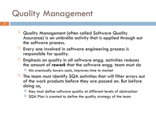 Quality Management
3
 Quality Management (often called Software Quality
Assurance) is an umbrella activity that is applied through out
the software process.
 Every one involved in software engineering process is
responsible for quality.
 Emphasis on quality in all software engg. activities reduces
the amount of rework that the software engg. team must do
 this eventually lowers costs, improves time to market
 The team must identify SQA activities that will filter errors out
of the work products before they are passed on. But before
doing so,
 they must define software quality at different levels of abstraction
 SQA Plan is created to define the quality strategy of the team
 