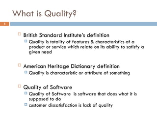 What is Quality?
5
 British Standard Institute’s definition
 Quality is totality of features & characteristics of a
product or service which relate on its ability to satisfy a
given need
 American Heritage Dictionary definition
 Quality is characteristic or attribute of something
 Quality of Software
 Quality of Software is software that does what it is
supposed to do
 customer dissatisfaction is lack of quality
 
