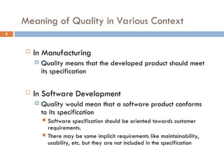 Meaning of Quality in Various Context
6
 In Manufacturing
 Quality means that the developed product should meet
its specification
 In Software Development
 Quality would mean that a software product conforms
to its specification
 Software specification should be oriented towards customer
requirements.
 There may be some implicit requirements like maintainability,
usability, etc. but they are not included in the specification
 
