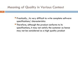 Meaning of Quality in Various Context
7
 Practically , its very difficult to write complete software
specifications/ characteristics
 Therefore, although the product conforms to its
specifications, it may not satisfy the customer as hence
may not be considered as a high quality product
 