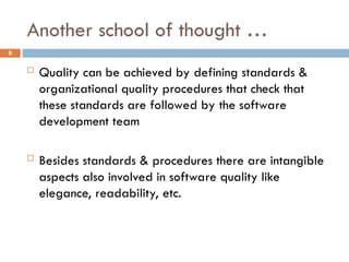 Another school of thought …
8
 Quality can be achieved by defining standards &
organizational quality procedures that check that
these standards are followed by the software
development team
 Besides standards & procedures there are intangible
aspects also involved in software quality like
elegance, readability, etc.
 