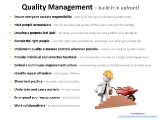 • Ensure everyone accepts responsibility – don’t just rely upon dedicated quality teams
• Hold people accountable – for the accuracy and quality of their work, not just the quantity
• Develop a purpose-led QMF – to shape your required behaviour and performance standards
• Recruit the right people – with the right skills and attitude, and show them what great looks like
• Implement quality assurance controls wherever possible – reduce the need for quality checks
• Provide individual and collective feedback – in a constructive manner so it helps build engagement
• Embed a continuous improvement culture – empowering people to find better ways to do their work
• Identify repeat offenders – and repeat offences
• Share best practice – examples and case studies
• Undertake root cause analysis – of main issues
• Error-proof your key processes – brick by brick
• Work collaboratively – to optimise performance
Jon Stephenson
https://uk.linkedin.com/in/stephensonjon
Quality Management – build it in upfront!
 