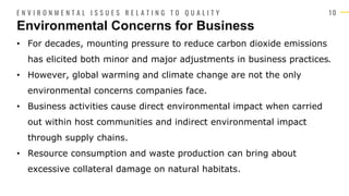 1 0
• For decades, mounting pressure to reduce carbon dioxide emissions
has elicited both minor and major adjustments in business practices.
• However, global warming and climate change are not the only
environmental concerns companies face.
• Business activities cause direct environmental impact when carried
out within host communities and indirect environmental impact
through supply chains.
• Resource consumption and waste production can bring about
excessive collateral damage on natural habitats.
Environmental Concerns for Business
E N V I R O N M E N T A L I S S U E S R E L A T I N G T O Q U A L I T Y
 