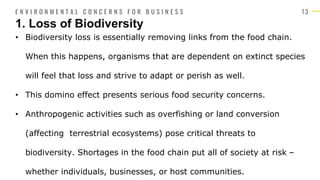 1 3
• Biodiversity loss is essentially removing links from the food chain.
When this happens, organisms that are dependent on extinct species
will feel that loss and strive to adapt or perish as well.
• This domino effect presents serious food security concerns.
• Anthropogenic activities such as overfishing or land conversion
(affecting terrestrial ecosystems) pose critical threats to
biodiversity. Shortages in the food chain put all of society at risk –
whether individuals, businesses, or host communities.
1. Loss of Biodiversity
E N V I R O N M E N T A L C O N C E R N S F O R B U S I N E S S
 