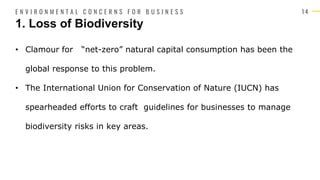 1 4
• Clamour for “net-zero” natural capital consumption has been the
global response to this problem.
• The International Union for Conservation of Nature (IUCN) has
spearheaded efforts to craft guidelines for businesses to manage
biodiversity risks in key areas.
1. Loss of Biodiversity
E N V I R O N M E N T A L C O N C E R N S F O R B U S I N E S S
 