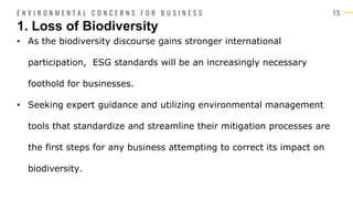 1 5
• As the biodiversity discourse gains stronger international
participation, ESG standards will be an increasingly necessary
foothold for businesses.
• Seeking expert guidance and utilizing environmental management
tools that standardize and streamline their mitigation processes are
the first steps for any business attempting to correct its impact on
biodiversity.
1. Loss of Biodiversity
E N V I R O N M E N T A L C O N C E R N S F O R B U S I N E S S
 
