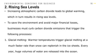 1 6
• Increasing atmospheric carbon dioxide leads to global warming,
which in turn results in rising sea levels.
• To save the environment and avoid major financial losses,
businesses must curb carbon dioxide emissions that trigger the
following processes:
1. Glacial melting: Warmer temperatures trigger glacial melting at a
much faster rate than snow can replenish in the ice sheets. Every
year, huge volumes of water are released into the ocean.
2. Rising Sea Levels
E N V I R O N M E N T A L C O N C E R N S F O R B U S I N E S S
 