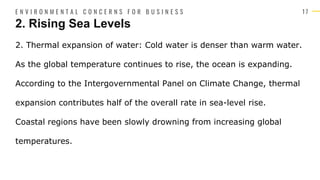 1 7
2. Thermal expansion of water: Cold water is denser than warm water.
As the global temperature continues to rise, the ocean is expanding.
According to the Intergovernmental Panel on Climate Change, thermal
expansion contributes half of the overall rate in sea-level rise.
Coastal regions have been slowly drowning from increasing global
temperatures.
2. Rising Sea Levels
E N V I R O N M E N T A L C O N C E R N S F O R B U S I N E S S
 