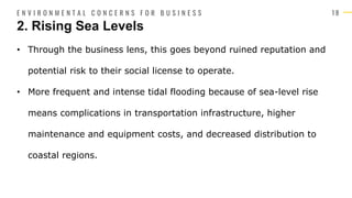 1 8
• Through the business lens, this goes beyond ruined reputation and
potential risk to their social license to operate.
• More frequent and intense tidal flooding because of sea-level rise
means complications in transportation infrastructure, higher
maintenance and equipment costs, and decreased distribution to
coastal regions.
2. Rising Sea Levels
E N V I R O N M E N T A L C O N C E R N S F O R B U S I N E S S
 