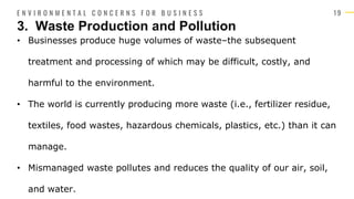 1 9
• Businesses produce huge volumes of waste–the subsequent
treatment and processing of which may be difficult, costly, and
harmful to the environment.
• The world is currently producing more waste (i.e., fertilizer residue,
textiles, food wastes, hazardous chemicals, plastics, etc.) than it can
manage.
• Mismanaged waste pollutes and reduces the quality of our air, soil,
and water.
3. Waste Production and Pollution
E N V I R O N M E N T A L C O N C E R N S F O R B U S I N E S S
 
