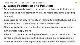 2 0
• Pollution has already wreaked havoc on ecosystems and inflicted mild
and serious health concerns on micro and macro-organisms (including
humans).
• Businesses do not only rely solely on manmade infrastructure, but also
on the substantial contributions of ecosystem services.
• Mismanaged waste leads to the destruction of ecosystems, which in
turn disrupts supply chains.
• Attention to the amount and types of waste produced benefits both the
environment and businesses. Switching to both more sustainable raw
materials and processes significantly helps address the waste problem.
3. Waste Production and Pollution
E N V I R O N M E N T A L C O N C E R N S F O R B U S I N E S S
 