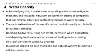 2 2
• Acknowledging this, investors are integrating water stress mitigation
measures and initiating valuation discounts on shares of companies
that put minimal effort into confronting threats to water security.
• The rapid exhaustion of the world’s natural capital is partly attributable
to business activities.
• Declining biodiversity, rising sea levels, excessive waste production,
and depleting freshwater resources are all leading factors causing
collateral damage to corporate progress.
• Businesses depend on both manmade and natural systems to maintain
efficient production.
4. Water Scarcity
E N V I R O N M E N T A L C O N C E R N S F O R B U S I N E S S
 