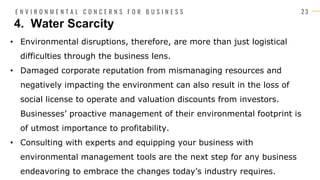 2 3
• Environmental disruptions, therefore, are more than just logistical
difficulties through the business lens.
• Damaged corporate reputation from mismanaging resources and
negatively impacting the environment can also result in the loss of
social license to operate and valuation discounts from investors.
Businesses’ proactive management of their environmental footprint is
of utmost importance to profitability.
• Consulting with experts and equipping your business with
environmental management tools are the next step for any business
endeavoring to embrace the changes today’s industry requires.
4. Water Scarcity
E N V I R O N M E N T A L C O N C E R N S F O R B U S I N E S S
 