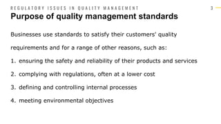 3
Businesses use standards to satisfy their customers' quality
requirements and for a range of other reasons, such as:
1. ensuring the safety and reliability of their products and services
2. complying with regulations, often at a lower cost
3. defining and controlling internal processes
4. meeting environmental objectives
Purpose of quality management standards
R E G U L A T O R Y I S S U E S I N Q U A L I T Y M A N A G E M E N T
 